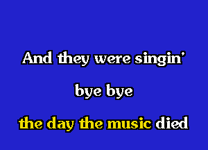 And they were singin'

bye bye

die day the music died