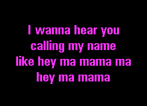 I wanna hear you
calling my name

like hey ma mama ma
hey ma mama