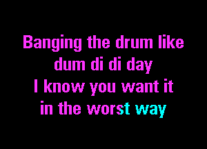Banging the drum like
dum di di day

I know you want it
in the worst way