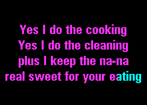 Yes I do the cooking

Yes I do the cleaning

plus I keep the na-na
real sweet for your eating