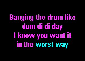 Banging the drum like
dum di di day

I know you want it
in the worst way