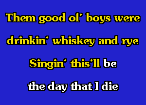 Them good ol' boys were
drinkin' whiskey and rye
Singin' this'll be

the day that I die
