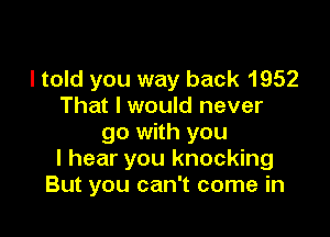 I told you way back 1952
That I would never

go with you
I hear you knocking
But you can't come in