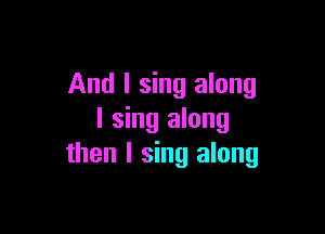 And I sing along

I sing along
then I sing along