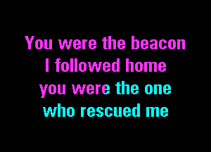 You were the beacon
I followed home

you were the one
who rescued me