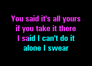 You said it's all yours
if you take it there

I said I can't do it
alone I swear