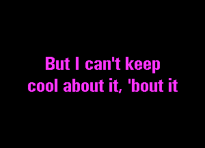 But I can't keep

cool about it, 'hout it