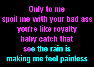 Only to me
spoil me with your bad ass
you're like royalty
baby catch that
see the rain is
making me feel painless