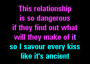 This relationship
is so dangerous
if they find out what
will they make of it
so I savour every kiss
like it's ancient