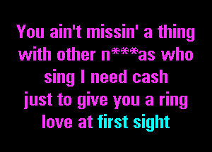 You ain't missin' a thing
with other negmas who
sing I need cash
iust to give you a ring
love at first sight