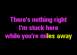 There's nothing right

I'm stuck here
while you're miles away