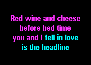 Red wine and cheese
before bed time

you and I fell in love
is the headline