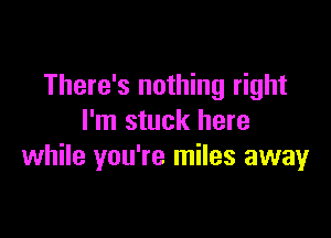 There's nothing right

I'm stuck here
while you're miles away