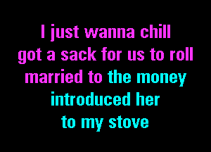 I just wanna chill
got a sack for us to roll

married to the money
introduced her
to my stove