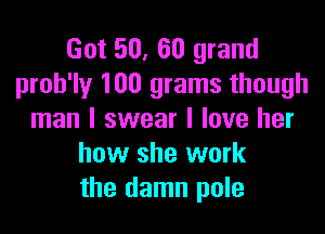 Got 50, 60 grand
proh'ly 100 grams though

man I swear I love her
how she work
the damn pole