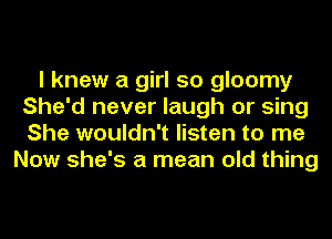 I knew a girl so gloomy
She'd never laugh or sing
She wouldn't listen to me

Now she's a mean old thing