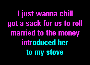 I just wanna chill
got a sack for us to roll

married to the money
introduced her
to my stove