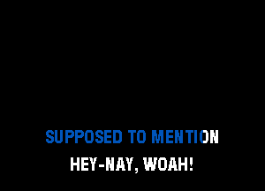 SUPPOSED T0 MENTION
HEY-HAY, WOAH!