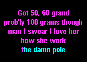 Got 50, 60 grand
proh'ly 100 grams though

man I swear I love her
how she work
the damn pole