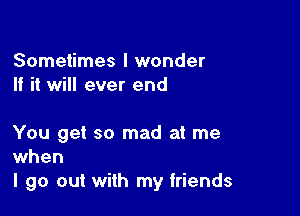 Sometimes I wonder
If it will ever end

You get so mad at me
when

I go out with my friends