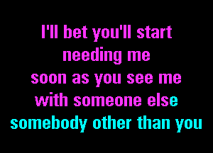 I'll bet you'll start
needing me
soon as you see me
with someone else
somebody other than you