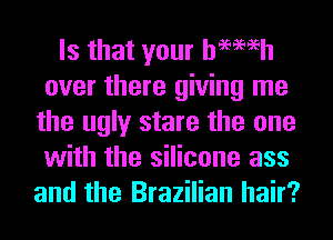 Is that your hemeh
over there giving me
the ugly stare the one
with the silicone ass
and the Brazilian hair?