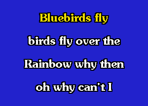Bluebirds fly

birds fly over the
Rainbow why then

oh why can't I