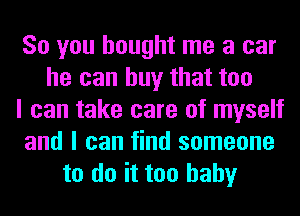 So you bought me a car
he can buy that too
I can take care of myself
and I can find someone
to do it too baby