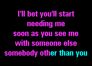 I'll bet you'll start
needing me
soon as you see me
with someone else
somebody other than you