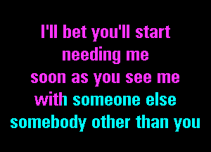 I'll bet you'll start
needing me
soon as you see me
with someone else
somebody other than you