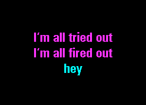 I'm all tried out

I'm all fired out
hey