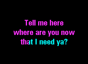 Tell me here

where are you now
that I need ya?