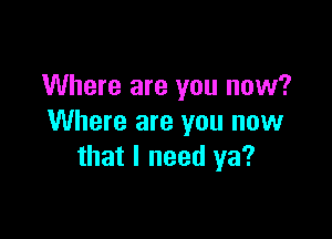 Where are you now?

Where are you now
that I need ya?