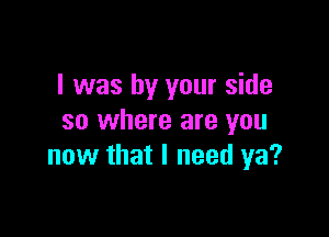 l was by your side

so where are you
now that I need ya?