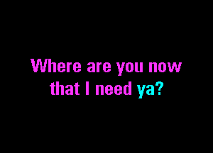 Where are you now

that I need ya?