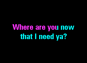 Where are you now

that I need ya?