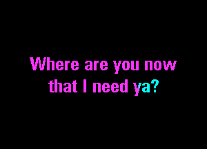 Where are you now

that I need ya?