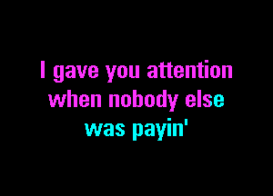 I gave you attention

when nobody else
was payin'