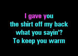 I gave you
the shirt off my back

what you sayin'?
To keep you warm