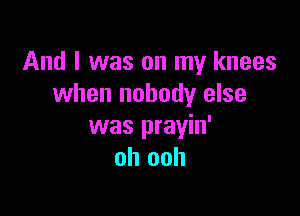 And I was on my knees
when nobody else

was prayin'
oh ooh