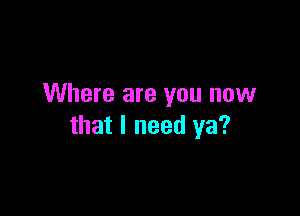 Where are you now

that I need ya?