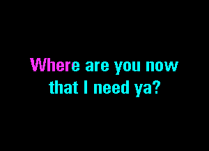 Where are you now

that I need ya?