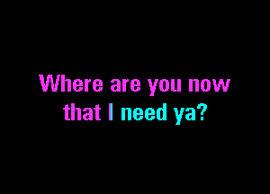 Where are you now

that I need ya?