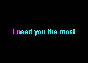 I need you the most