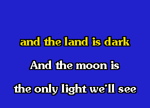 and the land is dark
And the moon is

the only light we'll see