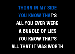 THOR IN MY SIDE
YOU KN 0W THAT'S
ALL YOU EVER WERE
A BUNDLE OF LIES
YOU KN 0W THAT'S
ALL THAT IT WAS WORTH