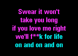 Swear it won't
take you long

if you love me right
we'll fwk for life
on and on and on