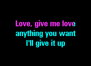 Love, give me love

anything you want
I'll give it up