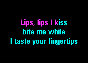 Lips, lips I kiss

bite me while
I taste your fingertips
