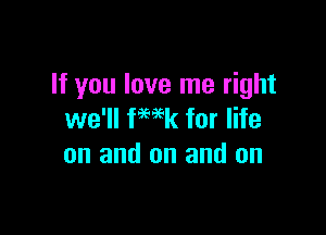 If you love me right

we'll fmk for life
on and on and on